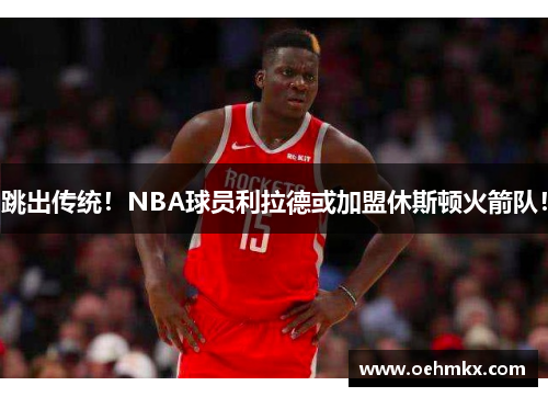 跳出传统！NBA球员利拉德或加盟休斯顿火箭队！